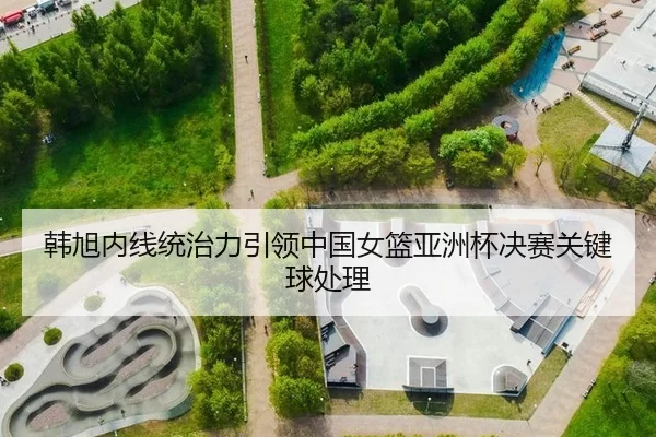 韩旭内线统治力引领中国女篮亚洲杯决赛关键球处理