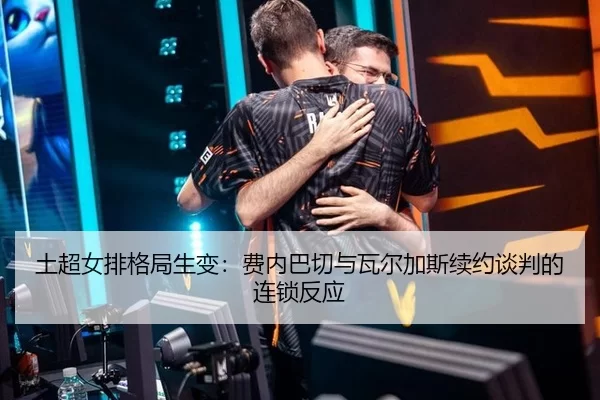土超女排格局生变：费内巴切与瓦尔加斯续约谈判的连锁反应
