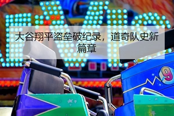 大谷翔平盗垒破纪录，道奇队史新篇章