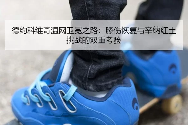 德约科维奇温网卫冕之路：膝伤恢复与辛纳红土挑战的双重考验