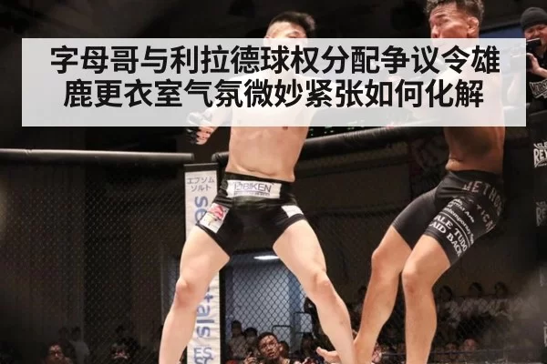 字母哥与利拉德球权分配争议令雄鹿更衣室气氛微妙紧张如何化解