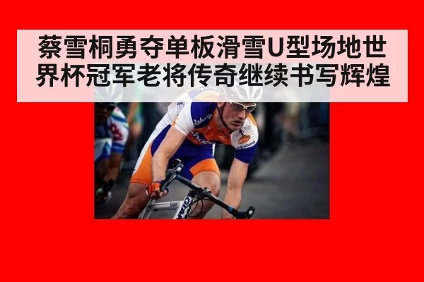 蔡雪桐勇夺单板滑雪U型场地世界杯冠军老将传奇继续书写辉煌