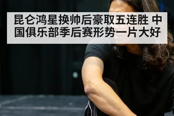 昆仑鸿星换帅后豪取五连胜 中国俱乐部季后赛形势一片大好