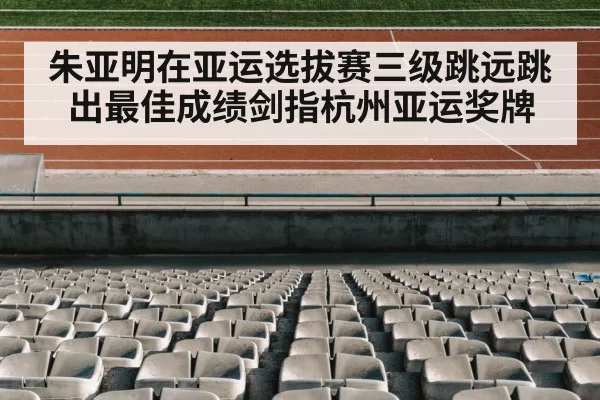 朱亚明在亚运选拔赛三级跳远跳出最佳成绩剑指杭州亚运奖牌